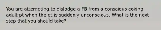 You are attempting to dislodge a FB from a conscious coking adult pt when the pt is suddenly unconscious. What is the next step that you should take?