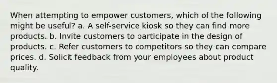 When attempting to empower customers, which of the following might be useful? a. A self-service kiosk so they can find more products. b. Invite customers to participate in the design of products. c. Refer customers to competitors so they can compare prices. d. Solicit feedback from your employees about product quality.