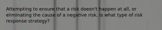 Attempting to ensure that a risk doesn't happen at all, or eliminating the cause of a negative risk, is what type of risk response strategy?