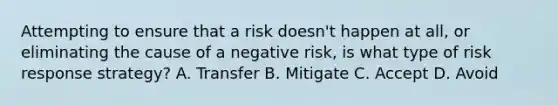 Attempting to ensure that a risk doesn't happen at all, or eliminating the cause of a negative risk, is what type of risk response strategy? A. Transfer B. Mitigate C. Accept D. Avoid