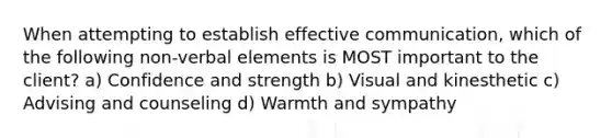 When attempting to establish effective communication, which of the following non-verbal elements is MOST important to the client? a) Confidence and strength b) Visual and kinesthetic c) Advising and counseling d) Warmth and sympathy