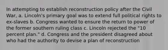 In attempting to establish reconstruction policy after the Civil War, a. Lincoln's primary goal was to extend full political rights to ex-slaves b. Congress wanted to ensure the return to power of the former southern ruling class c. Lincoln rejected the "10 percent plan." d. Congress and the president disagreed about who had the authority to devise a plan of reconstruction