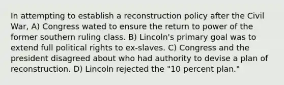 In attempting to establish a reconstruction policy after the Civil War, A) Congress wated to ensure the return to power of the former southern ruling class. B) Lincoln's primary goal was to extend full political rights to ex-slaves. C) Congress and the president disagreed about who had authority to devise a plan of reconstruction. D) Lincoln rejected the "10 percent plan."