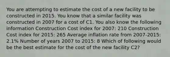 You are attempting to estimate the cost of a new facility to be constructed in 2015. You know that a similar facility was constructed in 2007 for a cost of C1. You also know the following information Construction Cost index for 2007: 210 Construction Cost index for 2015: 265 Average inflation rate from 2007-2015: 2.1% Number of years 2007 to 2015: 8 Which of following would be the best estimate for the cost of the new facility C2?