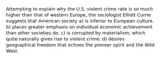 Attempting to explain why the U.S. violent crime rate is so much higher than that of western Europe, the sociologist Elliott Currie suggests that American society a) is inferior to European culture. b) places greater emphasis on individual economic achievement than other societies do. c) is corrupted by materialism, which quite naturally gives rise to violent crime. d) desires geographical freedom that echoes the pioneer spirit and the Wild West.