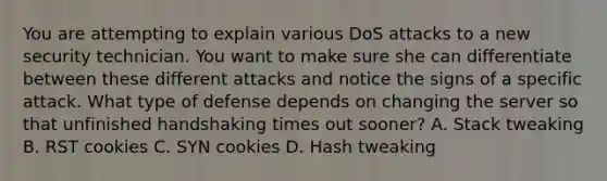 You are attempting to explain various DoS attacks to a new security technician. You want to make sure she can differentiate between these different attacks and notice the signs of a specific attack. What type of defense depends on changing the server so that unfinished handshaking times out sooner? A. Stack tweaking B. RST cookies C. SYN cookies D. Hash tweaking