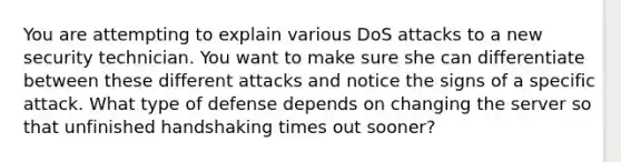 You are attempting to explain various DoS attacks to a new security technician. You want to make sure she can differentiate between these different attacks and notice the signs of a specific attack. What type of defense depends on changing the server so that unfinished handshaking times out sooner?