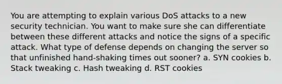 You are attempting to explain various DoS attacks to a new security technician. You want to make sure she can differentiate between these different attacks and notice the signs of a specific attack. What type of defense depends on changing the server so that unfinished hand-shaking times out sooner? a. SYN cookies b. Stack tweaking c. Hash tweaking d. RST cookies