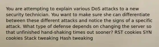 You are attempting to explain various DoS attacks to a new security technician. You want to make sure she can differentiate between these different attacks and notice the signs of a specific attack. What type of defense depends on changing the server so that unfinished hand-shaking times out sooner? RST cookies SYN cookies Stack tweaking Hash tweaking