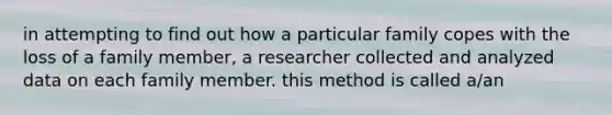 in attempting to find out how a particular family copes with the loss of a family member, a researcher collected and analyzed data on each family member. this method is called a/an