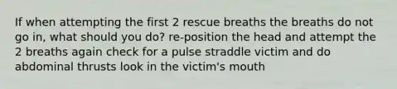 If when attempting the first 2 rescue breaths the breaths do not go in, what should you do? re-position the head and attempt the 2 breaths again check for a pulse straddle victim and do abdominal thrusts look in the victim's mouth