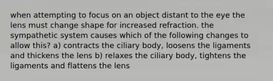 when attempting to focus on an object distant to the eye the lens must change shape for increased refraction. the sympathetic system causes which of the following changes to allow this? a) contracts the ciliary body, loosens the ligaments and thickens the lens b) relaxes the ciliary body, tightens the ligaments and flattens the lens