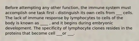 Before attempting any other function, the immune system must accomplish one task first - distinguish its own cells from ___ cells. The lack of immune response by lymphocytes to cells of the body is known as ____ , and it begins during embryonic development. The specificity of lymphocyte clones resides in the proteins that become cell ___or ___.