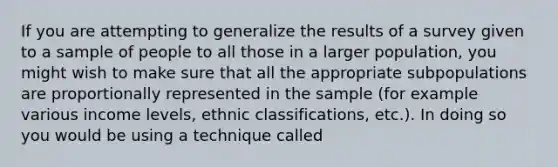 If you are attempting to generalize the results of a survey given to a sample of people to all those in a larger population, you might wish to make sure that all the appropriate subpopulations are proportionally represented in the sample (for example various income levels, ethnic classifications, etc.). In doing so you would be using a technique called