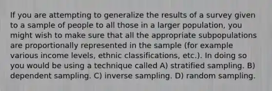 If you are attempting to generalize the results of a survey given to a sample of people to all those in a larger population, you might wish to make sure that all the appropriate subpopulations are proportionally represented in the sample (for example various income levels, ethnic classifications, etc.). In doing so you would be using a technique called A) stratified sampling. B) dependent sampling. C) inverse sampling. D) random sampling.