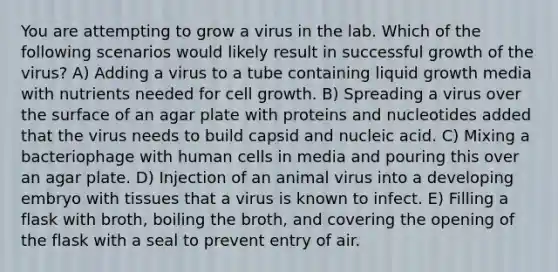 You are attempting to grow a virus in the lab. Which of the following scenarios would likely result in successful growth of the virus? A) Adding a virus to a tube containing liquid growth media with nutrients needed for cell growth. B) Spreading a virus over the surface of an agar plate with proteins and nucleotides added that the virus needs to build capsid and nucleic acid. C) Mixing a bacteriophage with human cells in media and pouring this over an agar plate. D) Injection of an animal virus into a developing embryo with tissues that a virus is known to infect. E) Filling a flask with broth, boiling the broth, and covering the opening of the flask with a seal to prevent entry of air.