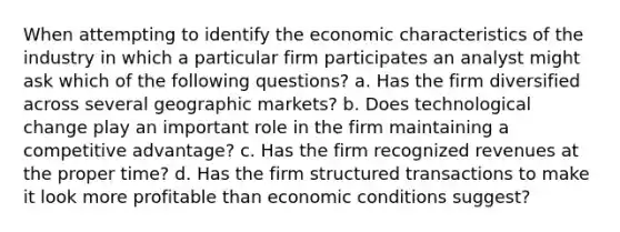 When attempting to identify the economic characteristics of the industry in which a particular firm participates an analyst might ask which of the following questions? a. Has the firm diversified across several geographic markets? b. Does technological change play an important role in the firm maintaining a competitive advantage? c. Has the firm recognized revenues at the proper time? d. Has the firm structured transactions to make it look more profitable than economic conditions suggest?