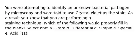 You were attempting to identify an unknown bacterial pathogen by microscopy and were told to use Crystal Violet as the stain. As a result you know that you are performing a _____________ staining technique. Which of the following would properly fill in the blank? Select one: a. Gram b. Differential c. Simple d. Special e. Acid Fast