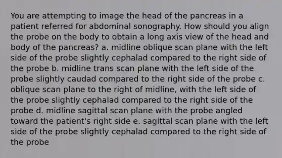 You are attempting to image the head of the pancreas in a patient referred for abdominal sonography. How should you align the probe on the body to obtain a long axis view of the head and body of the pancreas? a. midline oblique scan plane with the left side of the probe slightly cephalad compared to the right side of the probe b. midline trans scan plane with the left side of the probe slightly caudad compared to the right side of the probe c. oblique scan plane to the right of midline, with the left side of the probe slightly cephalad compared to the right side of the probe d. midline sagittal scan plane with the probe angled toward the patient's right side e. sagittal scan plane with the left side of the probe slightly cephalad compared to the right side of the probe