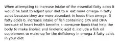 When attempting to increase intake of the essential fatty acids it would be best to adjust your diet to a. eat more omega- 6 fatty acids because they are more abundant in foods than omega- 3 fatty acids b. increase intake of fish containing EPA and DHA because of heart health benefits c. consume foods that help the body to make linoleic and linolenic acid d. include a fish oil supplement to make up for the deficiency in omega-3 fatty acids in your diet