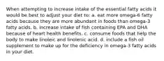 When attempting to increase intake of the essential fatty acids it would be best to adjust your diet to: a. eat more omega-6 fatty acids because they are more abundant in foods than omega-3 fatty acids. b. increase intake of fish containing EPA and DHA because of heart health benefits. c. consume foods that help the body to make linoleic and linolenic acid. d. include a fish oil supplement to make up for the deficiency in omega-3 fatty acids in your diet.