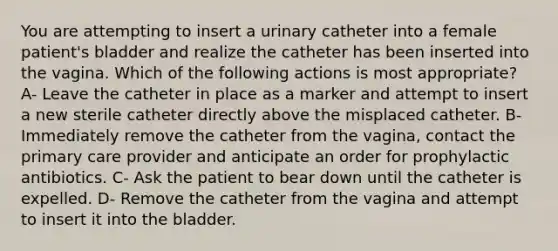 You are attempting to insert a urinary catheter into a female patient's bladder and realize the catheter has been inserted into the vagina. Which of the following actions is most appropriate? A- Leave the catheter in place as a marker and attempt to insert a new sterile catheter directly above the misplaced catheter. B- Immediately remove the catheter from the vagina, contact the primary care provider and anticipate an order for prophylactic antibiotics. C- Ask the patient to bear down until the catheter is expelled. D- Remove the catheter from the vagina and attempt to insert it into the bladder.