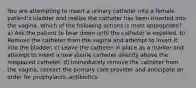 You are attempting to insert a urinary catheter into a female patient's bladder and realize the catheter has been inserted into the vagina. Which of the following actions is most appropriate? a) Ask the patient to bear down until the catheter is expelled. b) Remove the catheter from the vagina and attempt to insert it into the bladder. c) Leave the catheter in place as a marker and attempt to insert a new sterile catheter directly above the misplaced catheter. d) Immediately remove the catheter from the vagina, contact the primary care provider and anticipate an order for prophylactic antibiotics.