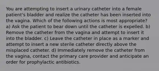 You are attempting to insert a urinary catheter into a female patient's bladder and realize the catheter has been inserted into the vagina. Which of the following actions is most appropriate? a) Ask the patient to bear down until the catheter is expelled. b) Remove the catheter from the vagina and attempt to insert it into the bladder. c) Leave the catheter in place as a marker and attempt to insert a new sterile catheter directly above the misplaced catheter. d) Immediately remove the catheter from the vagina, contact the primary care provider and anticipate an order for prophylactic antibiotics.