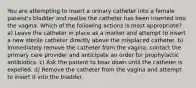 You are attempting to insert a urinary catheter into a female patient's bladder and realize the catheter has been inserted into the vagina. Which of the following actions is most appropriate? a) Leave the catheter in place as a marker and attempt to insert a new sterile catheter directly above the misplaced catheter. b) Immediately remove the catheter from the vagina, contact the primary care provider and anticipate an order for prophylactic antibiotics. c) Ask the patient to bear down until the catheter is expelled. d) Remove the catheter from the vagina and attempt to insert it into the bladder.