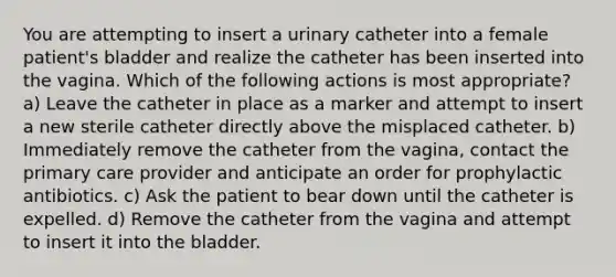 You are attempting to insert a urinary catheter into a female patient's bladder and realize the catheter has been inserted into the vagina. Which of the following actions is most appropriate? a) Leave the catheter in place as a marker and attempt to insert a new sterile catheter directly above the misplaced catheter. b) Immediately remove the catheter from the vagina, contact the primary care provider and anticipate an order for prophylactic antibiotics. c) Ask the patient to bear down until the catheter is expelled. d) Remove the catheter from the vagina and attempt to insert it into the bladder.