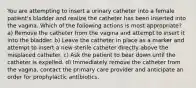 You are attempting to insert a urinary catheter into a female patient's bladder and realize the catheter has been inserted into the vagina. Which of the following actions is most appropriate? a) Remove the catheter from the vagina and attempt to insert it into the bladder. b) Leave the catheter in place as a marker and attempt to insert a new sterile catheter directly above the misplaced catheter. c) Ask the patient to bear down until the catheter is expelled. d) Immediately remove the catheter from the vagina, contact the primary care provider and anticipate an order for prophylactic antibiotics.