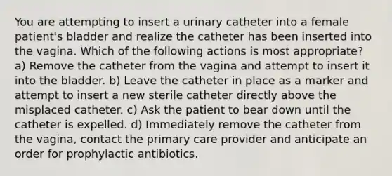 You are attempting to insert a urinary catheter into a female patient's bladder and realize the catheter has been inserted into the vagina. Which of the following actions is most appropriate? a) Remove the catheter from the vagina and attempt to insert it into the bladder. b) Leave the catheter in place as a marker and attempt to insert a new sterile catheter directly above the misplaced catheter. c) Ask the patient to bear down until the catheter is expelled. d) Immediately remove the catheter from the vagina, contact the primary care provider and anticipate an order for prophylactic antibiotics.