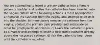 You are attempting to insert a urinary catheter into a female patient's bladder and realize the catheter has been inserted into the vagina. Which of the following actions is most appropriate? a) Remove the catheter from the vagina and attempt to insert it into the bladder. b) Immediately remove the catheter from the vagina, contact the primary care provider and anticipate an order for prophylactic antibiotics. c) Leave the catheter in place as a marker and attempt to insert a new sterile catheter directly above the misplaced catheter. d) Ask the patient to bear down until the catheter is expelled.