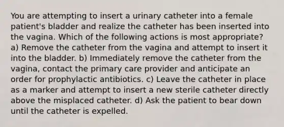 You are attempting to insert a urinary catheter into a female patient's bladder and realize the catheter has been inserted into the vagina. Which of the following actions is most appropriate? a) Remove the catheter from the vagina and attempt to insert it into the bladder. b) Immediately remove the catheter from the vagina, contact the primary care provider and anticipate an order for prophylactic antibiotics. c) Leave the catheter in place as a marker and attempt to insert a new sterile catheter directly above the misplaced catheter. d) Ask the patient to bear down until the catheter is expelled.