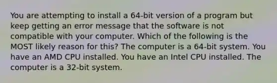 You are attempting to install a 64-bit version of a program but keep getting an error message that the software is not compatible with your computer. Which of the following is the MOST likely reason for this? The computer is a 64-bit system. You have an AMD CPU installed. You have an Intel CPU installed. The computer is a 32-bit system.