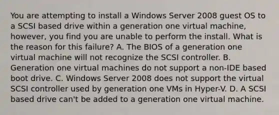 You are attempting to install a Windows Server 2008 guest OS to a SCSI based drive within a generation one virtual machine, however, you find you are unable to perform the install. What is the reason for this failure? A. The BIOS of a generation one virtual machine will not recognize the SCSI controller. B. Generation one virtual machines do not support a non-IDE based boot drive. C. Windows Server 2008 does not support the virtual SCSI controller used by generation one VMs in Hyper-V. D. A SCSI based drive can't be added to a generation one virtual machine.