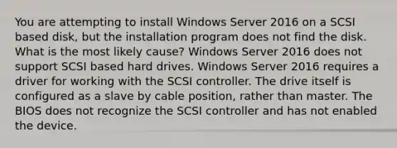 You are attempting to install Windows Server 2016 on a SCSI based disk, but the installation program does not find the disk. What is the most likely cause? Windows Server 2016 does not support SCSI based hard drives. Windows Server 2016 requires a driver for working with the SCSI controller. The drive itself is configured as a slave by cable position, rather than master. The BIOS does not recognize the SCSI controller and has not enabled the device.