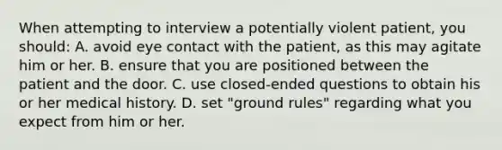 When attempting to interview a potentially violent patient, you should: A. avoid eye contact with the patient, as this may agitate him or her. B. ensure that you are positioned between the patient and the door. C. use closed-ended questions to obtain his or her medical history. D. set "ground rules" regarding what you expect from him or her.