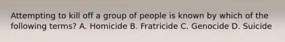 Attempting to kill off a group of people is known by which of the following terms? A. Homicide B. Fratricide C. Genocide D. Suicide