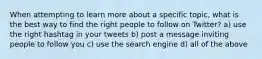 When attempting to learn more about a specific topic, what is the best way to find the right people to follow on Twitter? a) use the right hashtag in your tweets b) post a message inviting people to follow you c) use the search engine d) all of the above