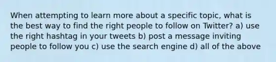 When attempting to learn more about a specific topic, what is the best way to find the right people to follow on Twitter? a) use the right hashtag in your tweets b) post a message inviting people to follow you c) use the search engine d) all of the above