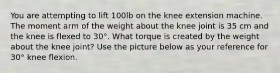 You are attempting to lift 100lb on the knee extension machine. The moment arm of the weight about the knee joint is 35 cm and the knee is flexed to 30°. What torque is created by the weight about the knee joint? Use the picture below as your reference for 30° knee flexion.