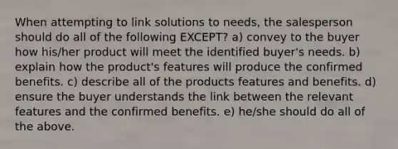 When attempting to link solutions to needs, the salesperson should do all of the following EXCEPT? a) convey to the buyer how his/her product will meet the identified buyer's needs. b) explain how the product's features will produce the confirmed benefits. c) describe all of the products features and benefits. d) ensure the buyer understands the link between the relevant features and the confirmed benefits. e) he/she should do all of the above.