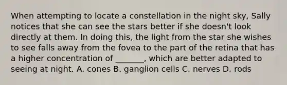 When attempting to locate a constellation in the night sky, Sally notices that she can see the stars better if she doesn't look directly at them. In doing this, the light from the star she wishes to see falls away from the fovea to the part of the retina that has a higher concentration of _______, which are better adapted to seeing at night. A. cones B. ganglion cells C. nerves D. rods