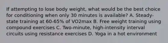 If attempting to lose body weight, what would be the best choice for conditioning when only 30 minutes is available? A. Steady-state training at 60-65% of VO2max B. Free weight training using compound exercises C. Two-minute, high-intensity interval circuits using resistance exercises D. Yoga in a hot environment