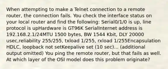 When attempting to make a Telnet connection to a remote router, the connection fails. You check the interface status on your local router and find the following: Serial0/1/0 is up, line protocol is upHardware is GT96K SerialInternet address is 192.168.2.1/24MTU 1500 bytes, BW 1544 Kbit, DLY 20000 usec,reliability 255/255, txload 1/255, rxload 1/255Encapsulation HDLC, loopback not setKeepalive set (10 sec)... (additional output omitted) You ping the remote router, but that fails as well. At which layer of the OSI model does this problem originate?