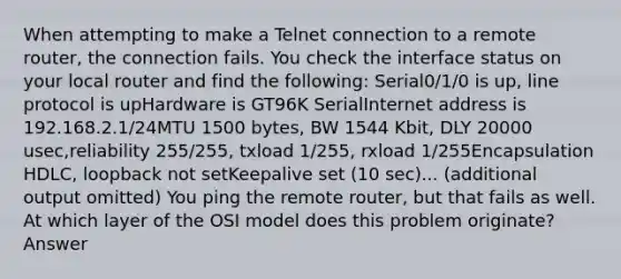 When attempting to make a Telnet connection to a remote router, the connection fails. You check the interface status on your local router and find the following: Serial0/1/0 is up, line protocol is upHardware is GT96K SerialInternet address is 192.168.2.1/24MTU 1500 bytes, BW 1544 Kbit, DLY 20000 usec,reliability 255/255, txload 1/255, rxload 1/255Encapsulation HDLC, loopback not setKeepalive set (10 sec)... (additional output omitted) You ping the remote router, but that fails as well. At which layer of the OSI model does this problem originate? Answer