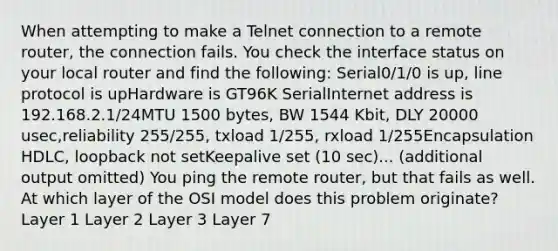 When attempting to make a Telnet connection to a remote router, the connection fails. You check the interface status on your local router and find the following: Serial0/1/0 is up, line protocol is upHardware is GT96K SerialInternet address is 192.168.2.1/24MTU 1500 bytes, BW 1544 Kbit, DLY 20000 usec,reliability 255/255, txload 1/255, rxload 1/255Encapsulation HDLC, loopback not setKeepalive set (10 sec)... (additional output omitted) You ping the remote router, but that fails as well. At which layer of the OSI model does this problem originate? Layer 1 Layer 2 Layer 3 Layer 7