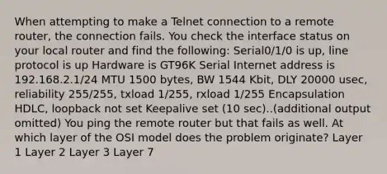 When attempting to make a Telnet connection to a remote router, the connection fails. You check the interface status on your local router and find the following: Serial0/1/0 is up, line protocol is up Hardware is GT96K Serial Internet address is 192.168.2.1/24 MTU 1500 bytes, BW 1544 Kbit, DLY 20000 usec, reliability 255/255, txload 1/255, rxload 1/255 Encapsulation HDLC, loopback not set Keepalive set (10 sec)..(additional output omitted) You ping the remote router but that fails as well. At which layer of the OSI model does the problem originate? Layer 1 Layer 2 Layer 3 Layer 7