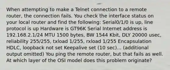 When attempting to make a Telnet connection to a remote router, the connection fails. You check the interface status on your local router and find the following: Serial0/1/0 is up, line protocol is up Hardware is GT96K Serial Internet address is 192.168.2.1/24 MTU 1500 bytes, BW 1544 Kbit, DLY 20000 usec, reliability 255/255, txload 1/255, rxload 1/255 Encapsulation HDLC, loopback not set Keepalive set (10 sec)... (additional output omitted) You ping the remote router, but that fails as well. At which layer of the OSI model does this problem originate?